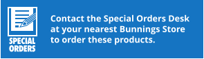 Contact the Special Orders Desk at your nearest Bunnings Store to order these products.