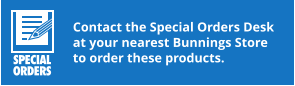 Contact the Special Orders Desk at your nearest Bunnings Store to order these products.
